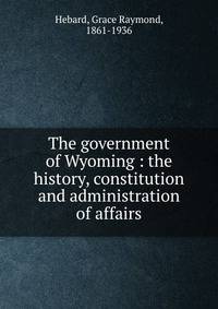 The government of Wyoming : the history, constitution and administration of affairs