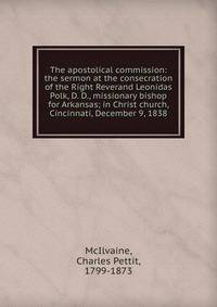 The apostolical commission: the sermon at the consecration of the Right Reverand Leonidas Polk, D. D., missionary bishop for Arkansas; in Christ church, Cincinnati, December 9, 1838