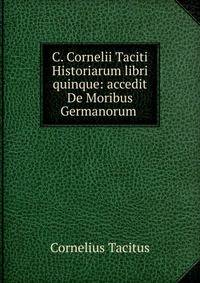 C. Cornelii Taciti Historiarum libri quinque: accedit De Moribus Germanorum .