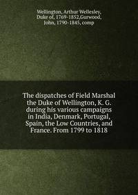 The dispatches of Field Marshal the Duke of Wellington, K. G. during his various campaigns in India, Denmark, Portugal, Spain, the Low Countries, and France. From 1799 to 1818