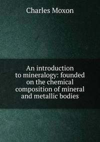 An introduction to mineralogy: founded on the chemical composition of mineral and metallic bodies