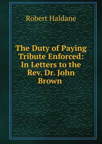 The Duty of Paying Tribute Enforced: In Letters to the Rev. Dr. John Brown .