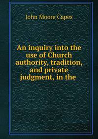 An inquiry into the use of Church authority, tradition, and private judgment, in the .