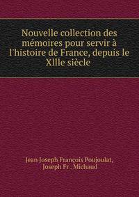 Nouvelle collection des m?moires pour servir ? l'histoire de France, depuis le Xllle si?cle .