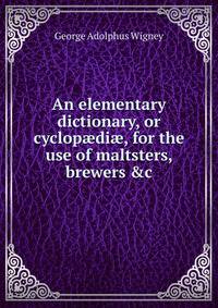 An elementary dictionary, or cyclop?di?, for the use of maltsters, brewers &amp;c