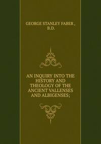 AN INQUIRY INTO THE HISTORY AND THEOLOGY OF THE ANCIENT VALLENSES AND ALBIGENSES;
