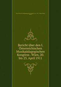 Bericht uber den I. Osterreichischen Musikpadagogischen Kongress . Wien, 20. bis 23. April 1911