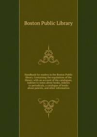 Handbook for readers in the Boston Public library. Containing the regulations of the library, with an account of the catalogues, indexes to notes about books, indexes to periodicals, a catalogue of books about patents, and other information