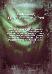 Jean Errard de Bar-le-Duc, "premier ing?nieur du tr?s chrestien roy de France et de Navarre, Henry IV": sa vie, ses oeuvres, sa fortification (lettres in?dites de Henri IV et de Sully). Par Marcel Lallemend et Alfred Boinette