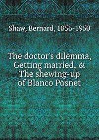 The doctor's dilemma, Getting married, &amp; The shewing-up of Blanco Posnet