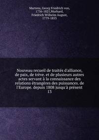 Nouveau recueil de trait?s d'alliance, de paix, de tr?ve. et de plusieurs autres actes servant ? la connaissance des relations ?trang?res des puissances. de l'Europe. depuis 1808 jusqu'? pr?sent