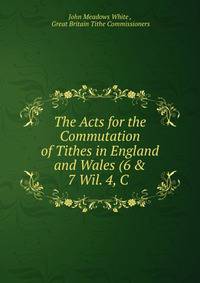 The Acts for the Commutation of Tithes in England and Wales (6 &amp; 7 Wil. 4, C .