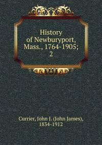 History of Newburyport, Mass., 1764-1905;. 2