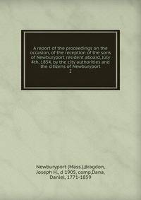 A report of the proceedings on the occasion, of the reception of the sons of Newburyport resident aboard, July 4th, 1854, by the city authorities and the citizens of Newburyport. 2