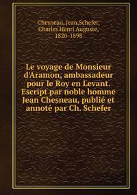 Le voyage de Monsieur d'Aramon, ambassadeur pour le Roy en Levant. Escript par noble homme Jean Chesneau, publi? et annot? par Ch. Schefer