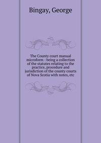 The County court manual microform : being a collection of the statutes relating to the practice, procedure and jurisdiction of the county courts of Nova Scotia with notes, etc.