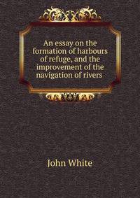 An essay on the formation of harbours of refuge, and the improvement of the navigation of rivers .