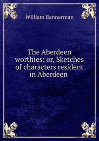 The Aberdeen worthies; or, Sketches of characters resident in Aberdeen .
