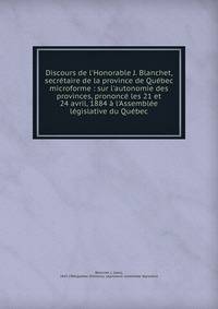 Discours de l'Honorable J. Blanchet, secr?taire de la province de Qu?bec microforme : sur l'autonomie des provinces, prononc? les 21 et 24 avril, 1884 ? l'Assembl?e l?gislative du Qu?bec