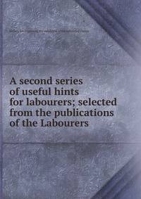 A second series of useful hints for labourers; selected from the publications of the Labourers .