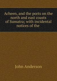 Acheen, and the ports on the north and east coasts of Sumatra; with incidental notices of the .