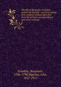 The life of Benjamin Franklin, written by himself : now first edited from original manuscripts and from his printed correspondence and other writings. 3