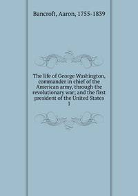 The life of George Washington, commander in chief of the American army, through the revolutionary war; and the first president of the United States. 1