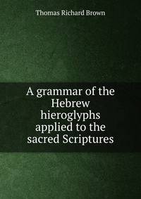 A grammar of the Hebrew hieroglyphs applied to the sacred Scriptures