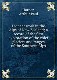 Pioneer work in the Alps of New Zealand; a record of the first exploration of the chief glaciers and ranges of the Southern Alps