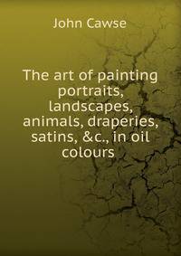 The art of painting portraits, landscapes, animals, draperies, satins, &amp;c., in oil colours .