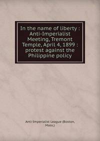 In the name of liberty : Anti-Imperialist Meeting, Tremont Temple, April 4, 1899 : protest against the Philippine policy