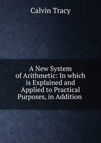 A New System of Arithmetic: In which is Explained and Applied to Practical Purposes, in Addition .