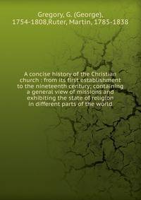 A concise history of the Christian church : from its first establishment to the nineteenth century; containing a general view of missions and exhibiting the state of religion in different parts of the world