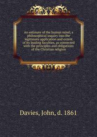 An estimate of the human mind; a philosophical inquiry into the legitimate application and extent of its leading faculties, as connected with the principles and obligations of the Christian religion