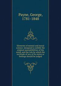 Elements of mental and moral science: designed to exhibit the original susceptibilities of the mind, and the rule by which the rectitude of any of its states or feelings should be judged