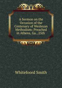 A Sermon on the Occasion of the Centenary of Wesleyan Methodism: Preached in Athens, Ga., 25th .
