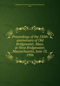 Proceedings of the 250th anniversary of Old Bridgewater, Mass. at West Bridgewater, Massachusetts, June 13, 1906