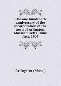 The one hundredth anniversary of the incorporation of the town of Arlington, Massachusetts . June first, 1907