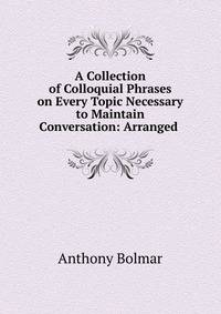 A Collection of Colloquial Phrases on Every Topic Necessary to Maintain Conversation: Arranged .