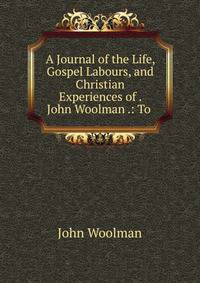 A Journal of the Life, Gospel Labours, and Christian Experiences of . John Woolman .: To .
