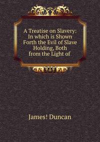 A Treatise on Slavery: In which is Shown Forth the Evil of Slave Holding, Both from the Light of .
