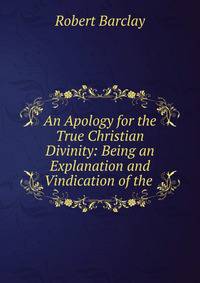 An Apology for the True Christian Divinity: Being an Explanation and Vindication of the .