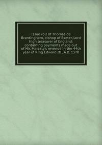 Issue roll of Thomas de Brantingham, bishop of Exeter, Lord high treasurer of England: containing payments made out of His Majesty's revenue in the 44th year of King Edward III., A.D. 1370
