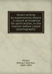 Direct writing by supernormal means : a record of evidence for spirit-action, in the manner before called ''psychography''