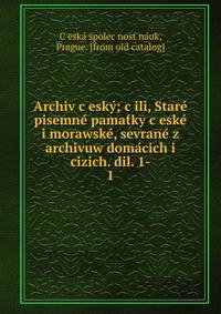 Archiv c?esky?; c?ili, Stare? pisemne? pamat?ky c?eske? i morawske?, sevrane? z archivuw doma?cich i cizich. dil. 1-