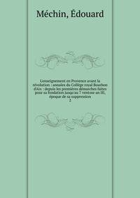 L'enseignement en Provence avant la r?volution : annales du Coll?ge royal Bourbon d'Aix : depuis les premi?res d?marches faites pour sa fondation jusqu'au 7 ventose an III, ?poque de sa suppression