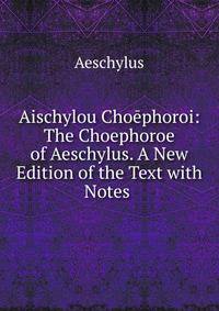 Aischylou Choephoroi: The Choephoroe of Aeschylus. A New Edition of the Text with Notes .