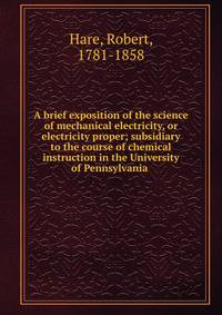 A brief exposition of the science of mechanical electricity, or electricity proper; subsidiary to the course of chemical instruction in the University of Pennsylvania