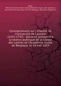 Considerations sur l'histoire de l'Universit? de Louvain (1425-1797) : discours prononc? ? la s?ance publique de la Classe des Lettres de l'Acad?mie royale de Belgique, le 10 mai 1854