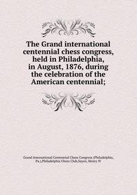 The Grand international centennial chess congress, held in Philadelphia, in August, 1876, during the celebration of the American centennial;